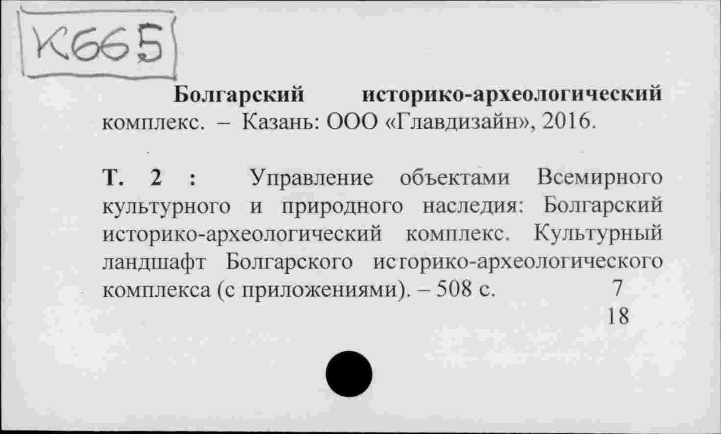 ﻿Болгарский историко-археологический
комплекс. - Казань: ООО «Главдизайн», 2016.
Т. 2 :	Управление объектами Всемирного
культурного и природного наследия: Болгарский историко-археологический комплекс. Культурный ландшафт Болгарского историко-археологического комплекса (с приложениями). - 508 с.	7
18